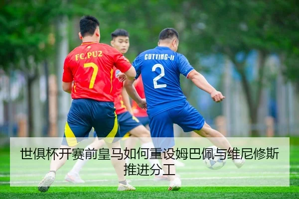 世俱杯开赛前皇马如何重设姆巴佩与维尼修斯推进分工