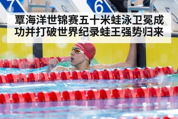 覃海洋世锦赛五十米蛙泳卫冕成功并打破世界纪录蛙王强势归来